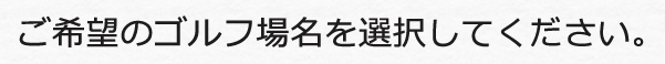 希望のゴルフ場名を選択してください！